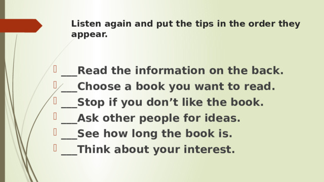 Listen again and put the tips in the order they appear.     ___Read the information on the back. ___Choose a book you want to read. ___Stop if you don’t like the book. ___Ask other people for ideas. ___See how long the book is. ___Think about your interest. 