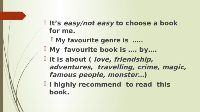 It’s easy/not easy to choose a book for me. My favourite genre is ….. My favourite genre is ….. My favourite book is …. by…. It is about ( love, friendship, adventures, travelling, crime, magic, famous people, monster… ) I highly recommend to read this book. 