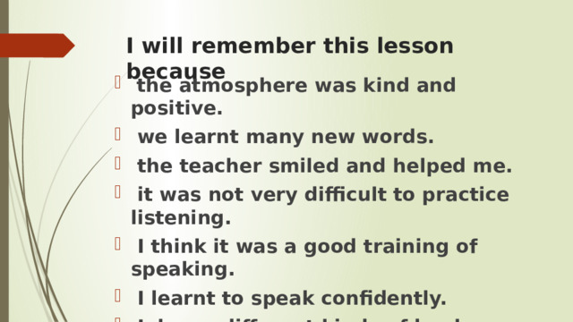 I will remember this lesson because  the atmosphere was kind and positive.  we learnt many new words.  the teacher smiled and helped me.  it was not very difficult to practice listening.  I think it was a good training of speaking.  I learnt to speak confidently.  I know different kinds of books. 