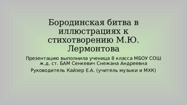 Бородинская битва в иллюстрациях к стихотворению М.Ю. Лермонтова Презентацию выполнила ученица 8 класса МБОУ СОШ ж.д. ст. БАМ Сенкевич Снежана Андреевна Руководитель Кайзер Е.А. (учитель музыки и МХК) 