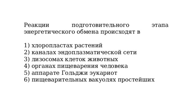 Реакции подготовительного этапа энергетического обмена происходят в   1) хлоропластах растений 2) каналах эндоплазматической сети 3) лизосомах клеток животных 4) органах пищеварения человека 5) аппарате Гольджи эукариот 6) пищеварительных вакуолях простейших 