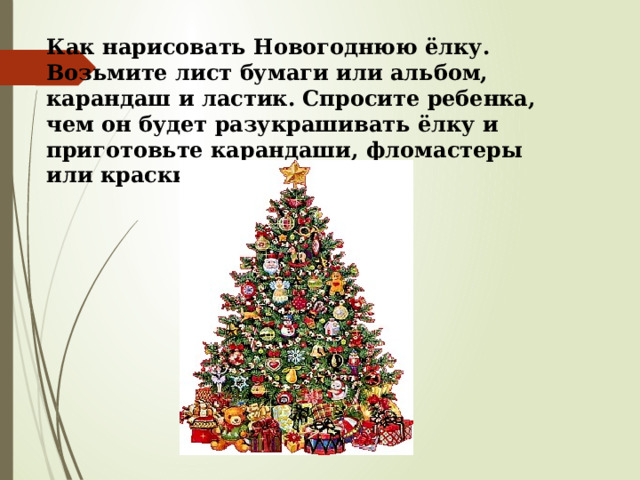 Как нарисовать Новогоднюю ёлку. Возьмите лист бумаги или альбом, карандаш и ластик. Спросите ребенка, чем он будет разукрашивать ёлку и приготовьте карандаши, фломастеры или краски с кисточкой. 