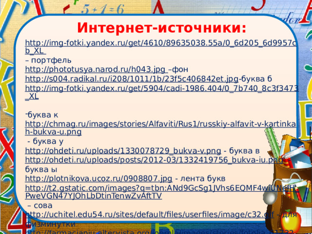 Интернет-источники:   http://img-fotki.yandex.ru/get/4610/89635038.55a/0_6d205_6d9957cb_XL – портфель http://phototusya.narod.ru/h043.jpg –фон http://s004.radikal.ru/i208/1011/1b/23f5c406842et.jpg -буква б http://img-fotki.yandex.ru/get/5904/cadi-1986.404/0_7b740_8c3f3473_XL  буква к http://chmag.ru/images/stories/Alfaviti/Rus1/russkiy-alfavit-v-kartinkah-bukva-u.png - буква у http://ohdeti.ru/uploads/1330078729_bukva-v.png - буква в http://ohdeti.ru/uploads/posts/2012-03/1332419756_bukva-iu.png -буква ы http://plotnikova.ucoz.ru/0908807.jpg - лента букв http://t2.gstatic.com/images?q=tbn:ANd9GcSg1JVhs6EQMF4wiUNeJH_PweVGN47YJOhLbDtinTenwZvAftTV – сова http://uchitel.edu54.ru/sites/default/files/userfiles/image/c32.gif - для физминутки http://farmaciapiu.altervista.org/joomla/images/stories/fotolia_6173261.gif - работа в группе 