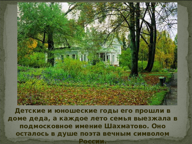Детские и юношеские годы его прошли в доме деда, а каждое лето семья выезжала в подмосковное имение Шахматово. Оно осталось в душе поэта вечным символом России.  