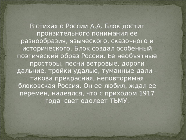 В стихах о России А.А. Блок достиг пронзительного понимания ее разнообразия, языческого, сказочного и исторического. Блок создал особенный поэтический образ России. Ее необъятные просторы, песни ветровые, дороги дальние, тройки удалые, туманные дали – такова прекрасная, неповторимая блоковская Россия. Он ее любил, ждал ее перемен, надеялся, что с приходом 1917 года свет одолеет ТЬМУ.   