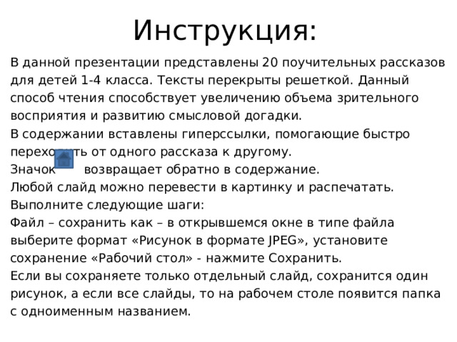 Инструкция: В данной презентации представлены 20 поучительных рассказов для детей 1-4 класса. Тексты перекрыты решеткой. Данный способ чтения способствует увеличению объема зрительного восприятия и развитию смысловой догадки. В содержании вставлены гиперссылки, помогающие быстро переходить от одного рассказа к другому. Значок возвращает обратно в содержание. Любой слайд можно перевести в картинку и распечатать. Выполните следующие шаги: Файл – сохранить как – в открывшемся окне в типе файла выберите формат «Рисунок в формате JPEG», установите сохранение «Рабочий стол» - нажмите Сохранить. Если вы сохраняете только отдельный слайд, сохранится один рисунок, а если все слайды, то на рабочем столе появится папка с одноименным названием. 