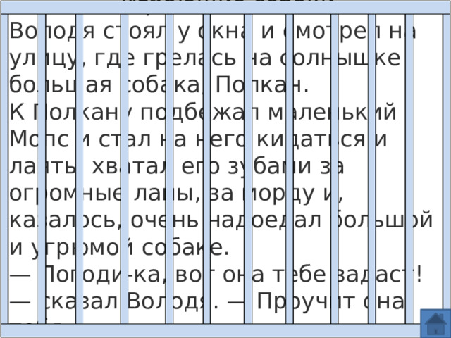 Играющие собаки Володя стоял у окна и смотрел на улицу, где грелась на солнышке большая собака, Полкан.  К Полкану подбежал маленький Мопс и стал на него кидаться и лаять; хватал его зубами за огромные лапы, за морду и, казалось, очень надоедал большой и угрюмой собаке. — Погоди-ка, вот она тебе задаст! — сказал Володя. — Проучит она тебя. 