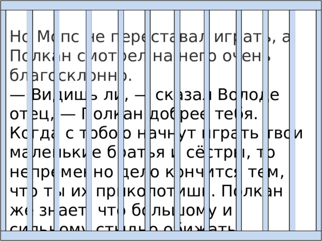 Но Мопс не переставал играть, а Полкан смотрел на него очень благосклонно. — Видишь ли, — сказал Володе отец, — Полкан добрее тебя. Когда с тобою начнут играть твои маленькие братья и сёстры, то непременно дело кончится тем, что ты их приколотишь. Полкан же знает, что большому и сильному стыдно обижать маленьких и слабых. 