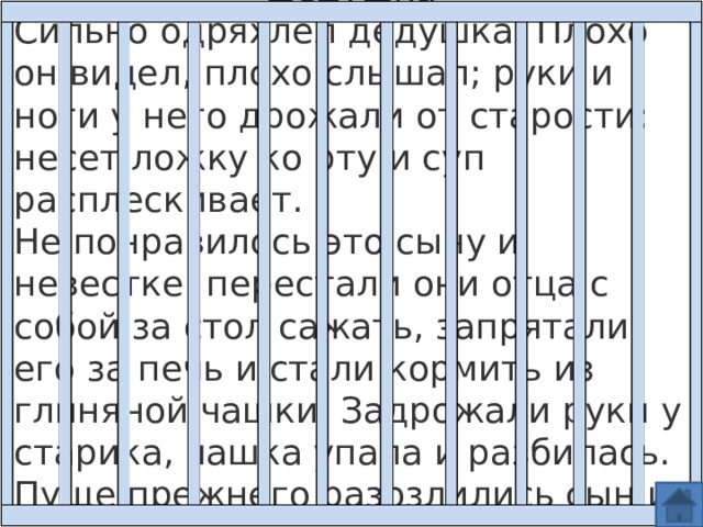 Дедушка Сильно одряхлел дедушка. Плохо он видел, плохо слышал; руки и ноги у него дрожали от старости: несет ложку ко рту и суп расплескивает.  Не понравилось это сыну и невестке: перестали они отца с собой за стол сажать, запрятали его за печь и стали кормить из глиняной чашки. Задрожали руки у старика, чашка упала и разбилась. Пуще прежнего разозлились сын и невестка: стали они 