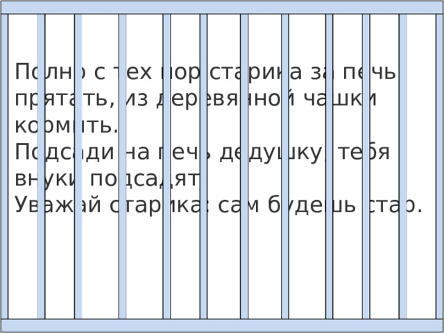 Полно с тех пор старика за печь прятать, из деревянной чашки кормить.  Подсади на печь дедушку, тебя внуки подсадят.  Уважай старика: сам будешь стар. 