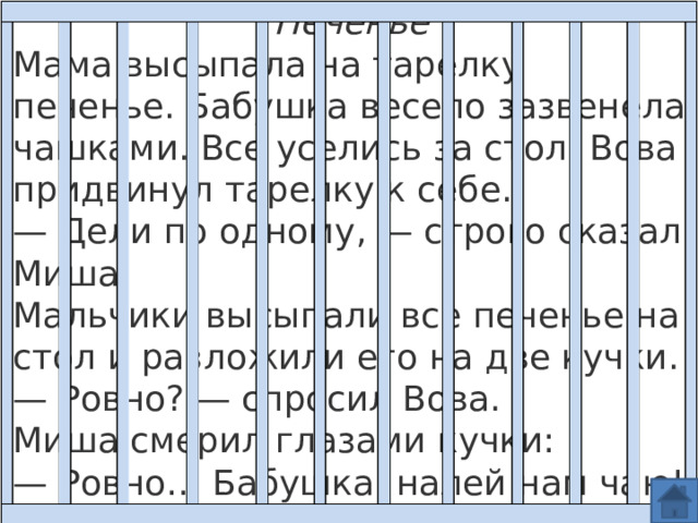 Печенье Мама высыпала на тарелку печенье. Бабушка весело зазвенела чашками. Все уселись за стол. Вова придвинул тарелку к себе.  — Дели по одному, — строго сказал Миша.  Мальчики высыпали все печенье на стол и разложили его на две кучки. — Ровно? — спросил Вова.  Миша смерил глазами кучки:  — Ровно… Бабушка, налей нам чаю!   