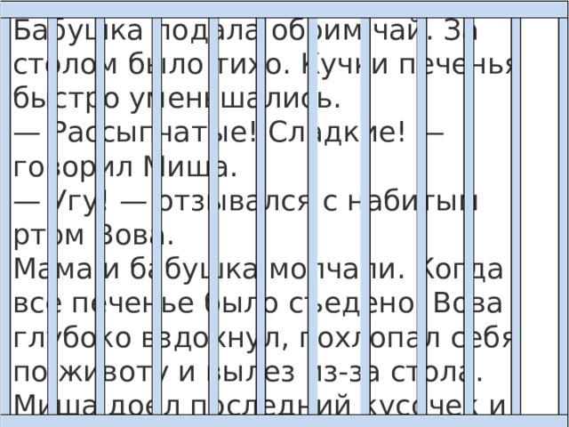 Бабушка подала обоим чай. За столом было тихо. Кучки печенья быстро уменьшались.  — Рассыпчатые! Сладкие! — говорил Миша.  — Угу! — отзывался с набитым ртом Вова.  Мама и бабушка молчали. Когда все печенье было съедено, Вова глубоко вздохнул, похлопал себя по животу и вылез из-за стола. Миша доел последний кусочек и посмотрел на маму — она мешала ложечкой неначатый чай. Он посмотрел на бабушку — она жевала корочку черного хлеба… 
