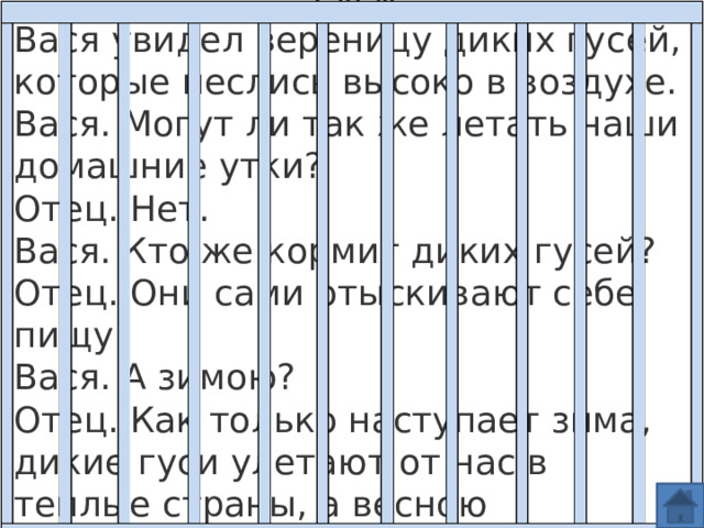 Гуси Вася увидел вереницу диких гусей, которые неслись высоко в воздухе.  Вася. Могут ли так же летать наши домашние утки?  Отец. Нет.  Вася. Кто же кормит диких гусей?  Отец. Они сами отыскивают себе пищу.  Вася. А зимою?  Отец. Как только наступает зима, дикие гуси улетают от нас в теплые страны, а весною возвращаются снова. 