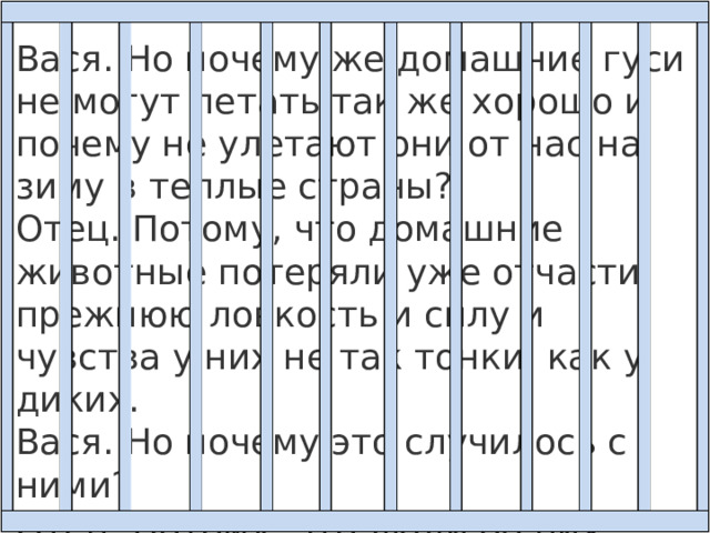 Вася. Но почему же домашние гуси не могут летать так же хорошо и почему не улетают они от нас на зиму в теплые страны?  Отец. Потому, что домашние животные потеряли уже отчасти прежнюю ловкость и силу и чувства у них не так тонки, как у диких.  Вася. Но почему это случилось с ними?  Отец. Потому, что люди об них заботятся и отучили их пользоваться их собственными силами. 