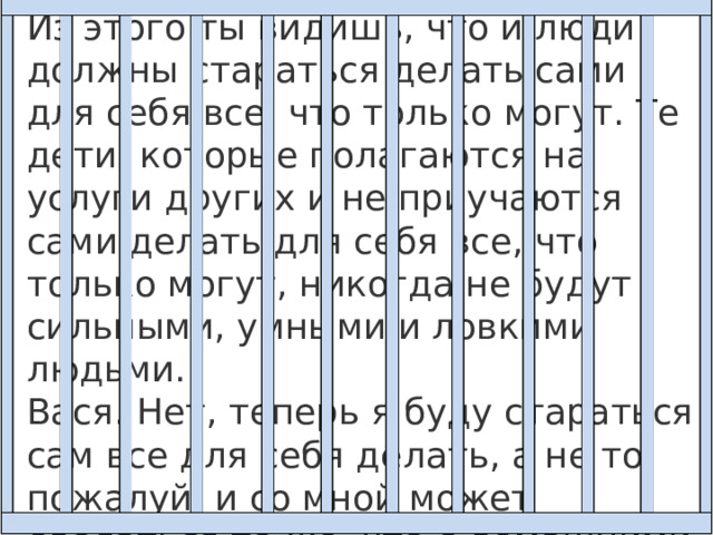 Из этого ты видишь, что и люди должны стараться делать сами для себя все, что только могут. Те дети, которые полагаются на услуги других и не приучаются сами делать для себя все, что только могут, никогда не будут сильными, умными и ловкими людьми.  Вася. Нет, теперь я буду стараться сам все для себя делать, а не то, пожалуй, и со мной может сделаться то же, что с домашними гусями, которые разучились летать. 