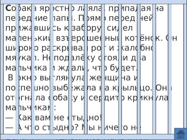 Плохо С обака яростно лаяла, припадая на передние лапы. Прямо перед ней, прижавшись к забору, сидел маленький взъерошенный котёнок. Он широко раскрывал рот и жалобно мяукал. Неподалёку стояли два мальчика и ждали, что будет.  В окно выглянула женщина и поспешно выбежала на крыльцо. Она отогнала собаку и сердито крикнула мальчикам: —  Как вам не стыдно! —  А что стыдно? Мы ничего не делали! — удивились мальчики. 
