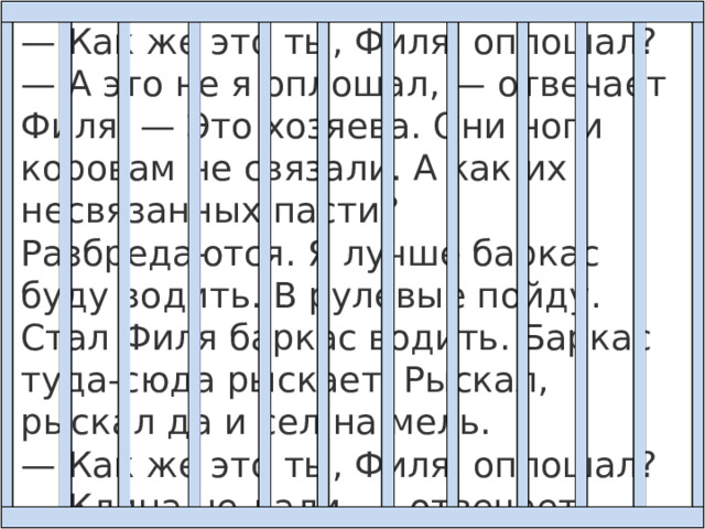 — Как же это ты, Филя, оплошал? — А это не я оплошал, — отвечает Филя. — Это хозяева. Они ноги коровам не связали. А как их несвязанных пасти? Разбредаются. Я лучше баркас буду водить. В рулевые пойду. Стал Филя баркас водить. Баркас туда-сюда рыскает. Рыскал, рыскал да и сел на мель. — Как же это ты, Филя, оплошал? — Клина не дали, — отвечает Филя. — Какого клина, Филенька? 
