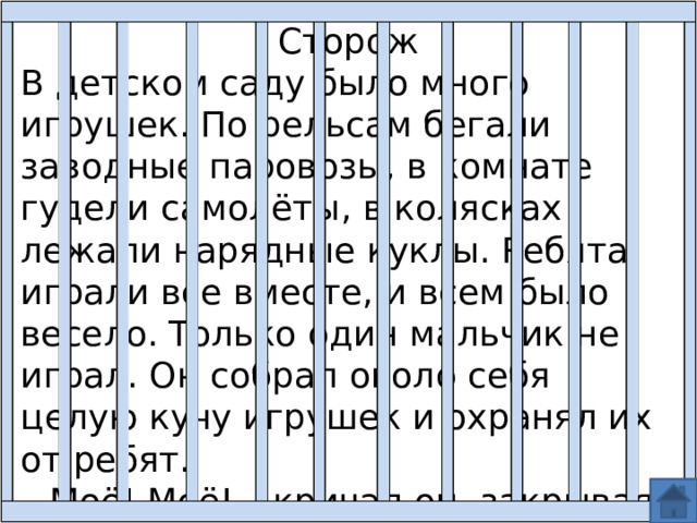 Сторож В детском саду было много игрушек. По рельсам бегали заводные паровозы, в комнате гудели самолёты, в колясках лежали нарядные куклы. Ребята играли все вместе, и всем было весело. Только один мальчик не играл. Он собрал около себя целую кучу игрушек и охранял их от ребят. – Моё! Моё! – кричал он, закрывая игрушки руками. Дети не спорили – игрушек хватало на всех. 
