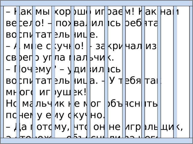 – Как мы хорошо играем! Как нам весело! – похвалились ребята воспитательнице. – А мне скучно! – закричал из своего угла мальчик. – Почему? – удивилась воспитательница. – У тебя так много игрушек! Но мальчик не мог объяснить, почему ему скучно. – Да потому, что он не игральщик, а сторож, – объяснили за него дети. 