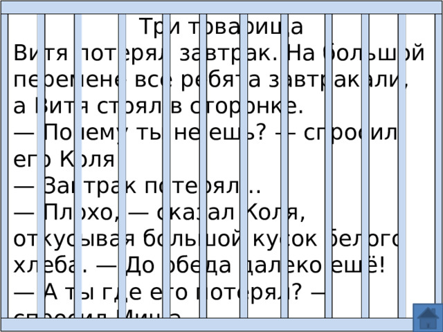 Три товарища Витя потерял завтрак. На большой перемене все ребята завтракали, а Витя стоял в сторонке. — Почему ты не ешь? — спросил его Коля. — Завтрак потерял… — Плохо, — сказал Коля, откусывая большой кусок белого хлеба. — До обеда далеко ещё! — А ты где его потерял? — спросил Миша. 