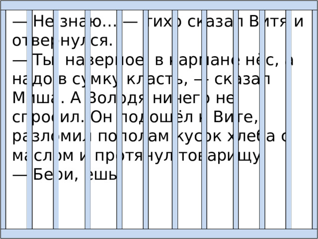 — Не знаю… — тихо сказал Витя и отвернулся. — Ты, наверное, в кармане нёс, а надо в сумку класть, — сказал Миша. А Володя ничего не спросил. Он подошёл к Вите, разломил пополам кусок хлеба с маслом и протянул товарищу: — Бери, ешь! 