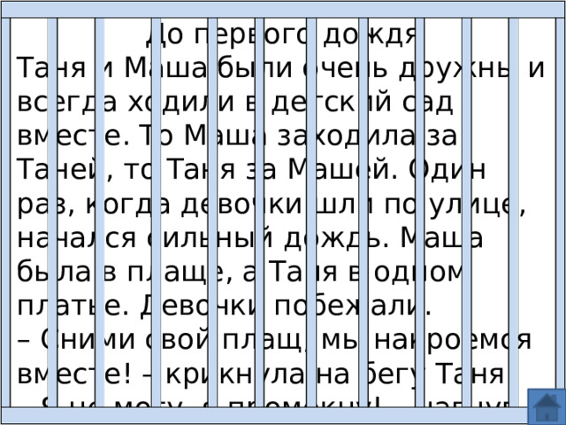 До первого дождя Таня и Маша были очень дружны и всегда ходили в детский сад вместе. То Маша заходила за Таней, то Таня за Машей. Один раз, когда девочки шли по улице, начался сильный дождь. Маша была в плаще, а Таня в одном платье. Девочки побежали. – Сними свой плащ, мы накроемся вместе! – крикнула на бегу Таня. – Я не могу, я промокну! – нагнув вниз голову с капюшоном, ответила ей Маша. 