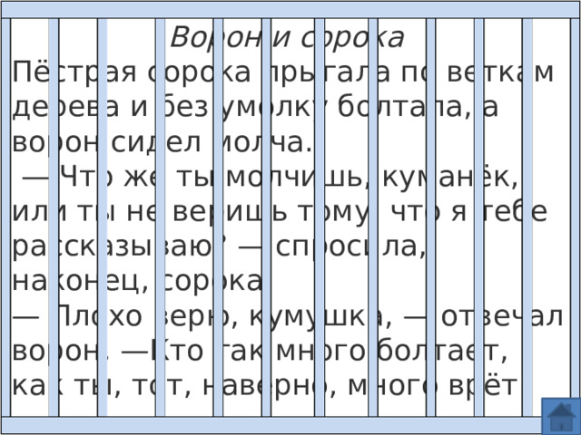 Ворон и сорока Пёстрая сорока прыгала по веткам дерева и без умолку болтала, а ворон сидел молча.  — Что же ты молчишь, куманёк, или ты не веришь тому, что я тебе рассказываю? — спросила, наконец, сорока.  — Плохо верю, кумушка, — отвечал ворон, —Кто так много болтает, как ты, тот, наверно, много врёт! 