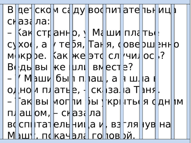 В детском саду воспитательница сказала: – Как странно, у Маши платье сухое, а у тебя, Таня, совершенно мокрое. Как же это случилось? Ведь вы же шли вместе? – У Маши был плащ, а я шла в одном платье, – сказала Таня. – Так вы могли бы укрыться одним плащом, – сказала воспитательница и, взглянув на Машу, покачала головой. – Видно, ваша дружба до первого дождя! Обе девочки густо покраснели: Маша за себя, а Таня за Машу. 
