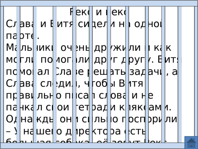 Рекс и кекс Слава и Витя сидели на одной парте. Мальчики очень дружили и как могли помогали друг другу. Витя помогал Славе решать задачи, а Слава следил, чтобы Витя правильно писал слова и не пачкал свои тетради кляксами. Однажды они сильно поспорили. – У нашего директора есть большая собака, её зовут Рекс, – сказал Витя. – Не Рекс, а Кекс, – поправил его Слава. 