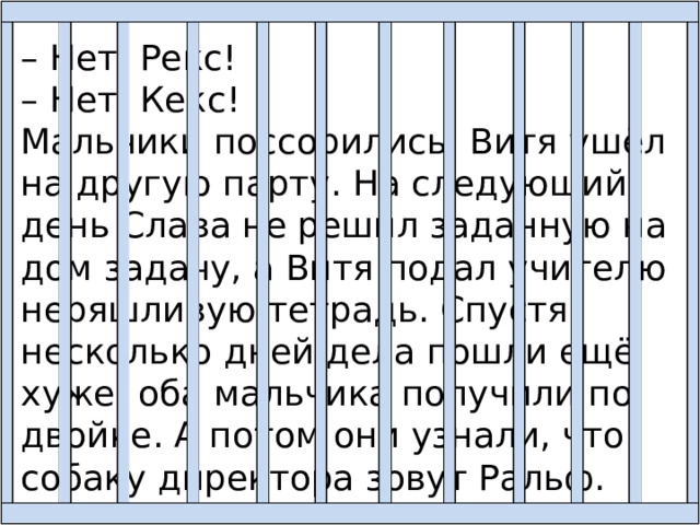 – Нет, Рекс! – Нет, Кекс! Мальчики поссорились. Витя ушёл на другую парту. На следующий день Слава не решил заданную на дом задачу, а Витя подал учителю неряшливую тетрадь. Спустя несколько дней дела пошли ещё хуже: оба мальчика получили по двойке. А потом они узнали, что собаку директора зовут Ральф. 