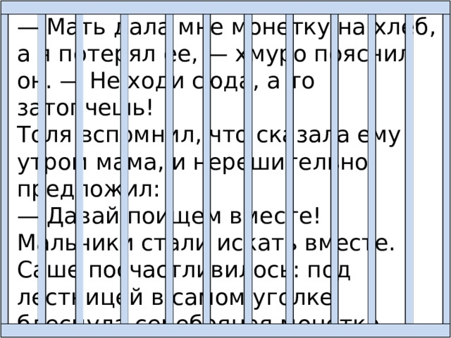 — Мать дала мне монетку на хлеб, а я потерял ее, — хмуро пояснил он. — Не ходи сюда, а то затопчешь! Толя вспомнил, что сказала ему утром мама, и нерешительно предложил: — Давай поищем вместе! Мальчики стали искать вместе. Саше посчастливилось: под лестницей в самом уголке блеснула серебряная монетка. — Вот она! — обрадовался Саша. — Испугалась нас и нашлась! Спасибо тебе. 
