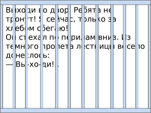 Выходи во двор. Ребята не тронут! Я сейчас, только за хлебом сбегаю! Он съехал по перилам вниз. Из темного пролета лестницы весело донеслось: — Вы-хо-ди!.. 