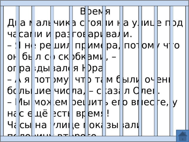 Время Два мальчика стояли на улице под часами и разговаривали. – Я не решил примера, потому что он был со скобками, – оправдывался Юра. – А я потому, что там были очень большие числа, – сказал Олег. – Мы можем решить его вместе, у нас ещё есть время! Часы на улице показывали половину второго. 