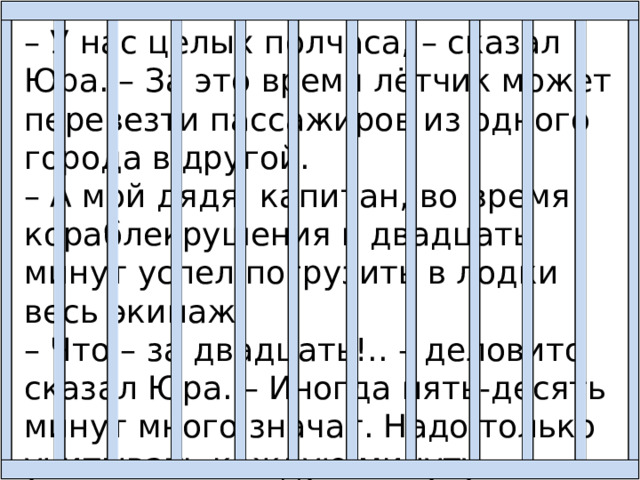 – У нас целых полчаса, – сказал Юра. – За это время лётчик может перевезти пассажиров из одного города в другой. – А мой дядя, капитан, во время кораблекрушения в двадцать минут успел погрузить в лодки весь экипаж. – Что – за двадцать!.. – деловито сказал Юра. – Иногда пять-десять минут много значат. Надо только учитывать каждую минуту. 