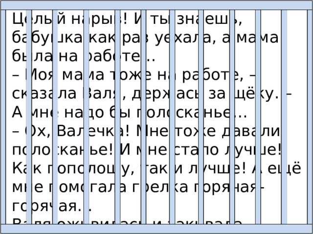Целый нарыв! И ты знаешь, бабушка как раз уехала, а мама была на работе… – Моя мама тоже на работе, – сказала Валя, держась за щёку. – А мне надо бы полосканье… – Ох, Валечка! Мне тоже давали полосканье! И мне стало лучше! Как пополощу, так и лучше! А ещё мне помогала грелка горячая-горячая… Валя оживилась и закивала головой. 