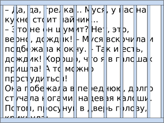 – Да, да, грелка… Муся, у нас на кухне стоит чайник… – Это не он шумит? Нет, это, верно, дождик! – Муся вскочила и подбежала к окну. – Так и есть, дождик! Хорошо, что я в галошах пришла! А то можно простудиться! Она побежала в переднюю, долго стучала ногами, надевая калоши. Потом, просунув в дверь голову, крикнула: – Выздоравливай, Валечка! Я ещё приду к тебе! Обязательно приду! Не беспокойся! 