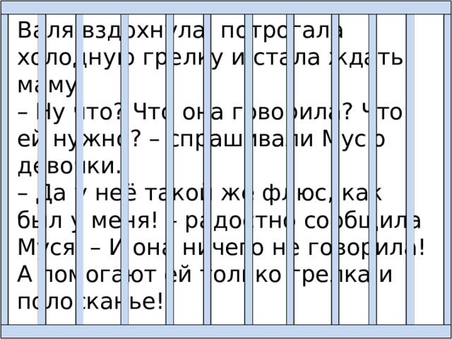 Валя вздохнула, потрогала холодную грелку и стала ждать маму. – Ну что? Что она говорила? Что ей нужно? – спрашивали Мусю девочки. – Да у неё такой же флюс, как был у меня! – радостно сообщила Муся. – И она ничего не говорила! А помогают ей только грелка и полосканье! 