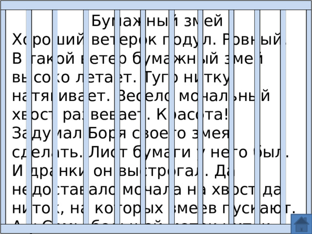 Бумажный змей Хороший ветерок подул. Ровный. В такой ветер бумажный змей высоко летает. Туго нитку натягивает. Весело мочальный хвост развевает. Красота! Задумал Боря своего змея сделать. Лист бумаги у него был. И дранки он выстрогал. Да недоставало мочала на хвост да ниток, на которых змеев пускают. А у Семы большой моток ниток. Ему есть на чем змеев пускать. 
