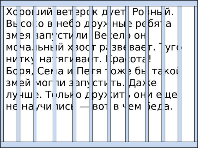 Хороший ветерок дует. Ровный. Высоко в небо дружные ребята змея запустили. Весело он мочальный хвост развевает. Туго нитку натягивает. Красота! Боря, Сема и Петя тоже бы такой змей могли запустить. Даже лучше. Только дружить они еще не научились — вот в чем беда. 