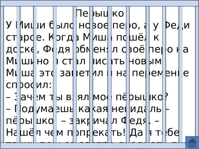 Перышко У Миши было новое перо, а у Феди старое. Когда Миша пошёл к доске, Федя обменял своё перо на Мишино и стал писать новым. Миша это заметил и на переменке спросил: – Зачем ты взял моё пёрышко? – Подумаешь какая невидаль – пёрышко! – закричал Федя. – Нашёл чем попрекать! Да я тебе таких перьев завтра двадцать при несу. 