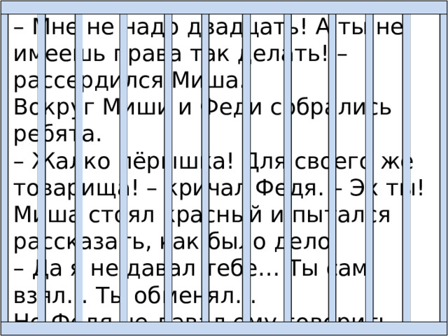 – Мне не надо двадцать! А ты не имеешь права так делать! – рассердился Миша. Вокруг Миши и Феди собрались ребята. – Жалко пёрышка! Для своего же товарища! – кричал Федя. – Эх ты! Миша стоял красный и пытался рассказать, как было дело: – Да я не давал тебе… Ты сам взял… Ты обменял… Но Федя не давал ему говорить. Он размахивал руками и кричал на весь класс: 