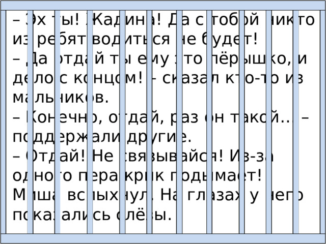 – Эх ты! Жадина! Да с тобой никто из ребят водиться не будет! – Да отдай ты ему это пёрышко, и дело с концом! – сказал кто-то из мальчиков. – Конечно, отдай, раз он такой… – поддержали другие. – Отдай! Не связывайся! Из-за одного пера крик подымает! Миша вспыхнул. На глазах у него показались слёзы. 