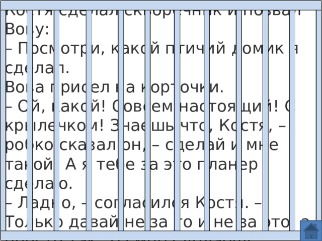 Просто так Костя сделал скворечник и позвал Вову:  – Посмотри, какой птичий домик я сделал.  Вова присел на корточки. – Ой, какой! Совсем настоящий! С крылечком! Знаешь что, Костя, – робко сказал он, – сделай и мне такой! А я тебе за это планер сделаю.  – Ладно, – согласился Костя. – Только давай не за то и не за это, а просто так: ты мне сделаешь планер, а я тебе скворечник. 