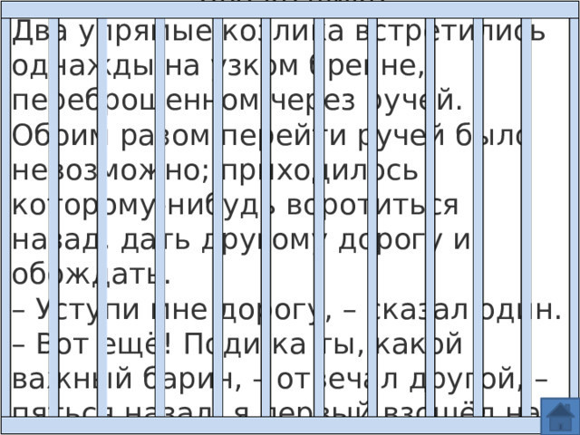 Два козлика Два упрямые козлика встретились однажды на узком бревне, переброшенном через ручей. Обоим разом перейти ручей было невозможно; приходилось которому-нибудь воротиться назад, дать другому дорогу и обождать.  – Уступи мне дорогу, – сказал один. – Вот ещё! Поди-ка ты, какой важный барин, – отвечал другой, – пяться назад, я первый взошёл на мост. 