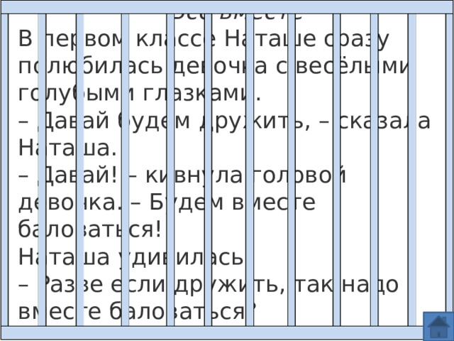 Все вместе В первом классе Наташе сразу полюбилась девочка с весёлыми голубыми глазками.  – Давай будем дружить, – сказала Наташа.  – Давай! – кивнула головой девочка. – Будем вместе баловаться! Наташа удивилась:  – Разве если дружить, так надо вместе баловаться?   