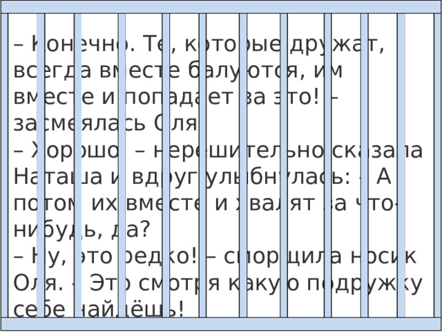 – Конечно. Те, которые дружат, всегда вместе балуются, им вместе и попадает за это! – засмеялась Оля. – Хорошо, – нерешительно сказала Наташа и вдруг улыбнулась: – А потом их вместе и хвалят за что-нибудь, да?  – Ну, это редко! – сморщила носик Оля. – Это смотря какую подружку себе найдёшь! 