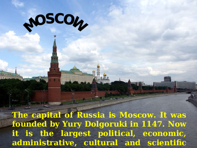   The capital of Russia is Moscow. It was founded by Yury Dolgoruki in 1147. Now it is the largest political, economic, administrative, cultural and scientific centre of Russia.  