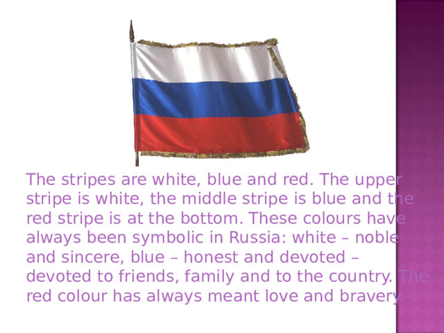  The stripes are white, blue and red. The upper stripe is white, the middle stripe is blue and the red stripe is at the bottom. These colours have always been symbolic in Russia: white – noble and sincere, blue – honest and devoted – devoted to friends, family and to the country. The red colour has always meant love and bravery. 