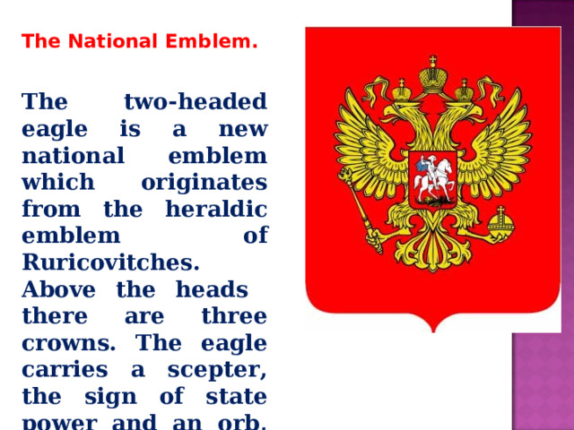 The National Emblem. The two-headed eagle is a new national emblem which originates from the heraldic emblem of Ruricovitches. Above the heads there are three crowns. The eagle carries a scepter, the sign of state power and an orb, the sign of unity. 