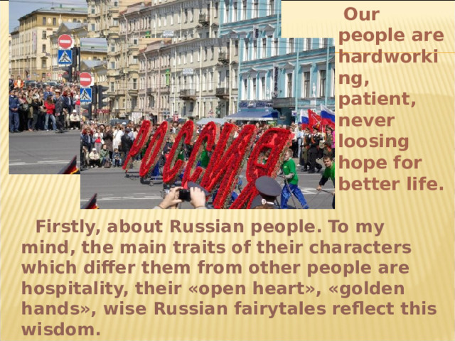  Our people are hardworking, patient, never loosing hope for better life.   Firstly, about Russian people. To my mind, the main traits of their characters which differ them from other people are hospitality, their «open heart», «golden hands», wise Russian fairytales reflect this wisdom. 